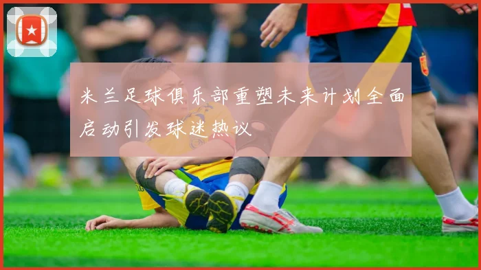 米兰足球俱乐部重塑未来计划全面启动引发球迷热议