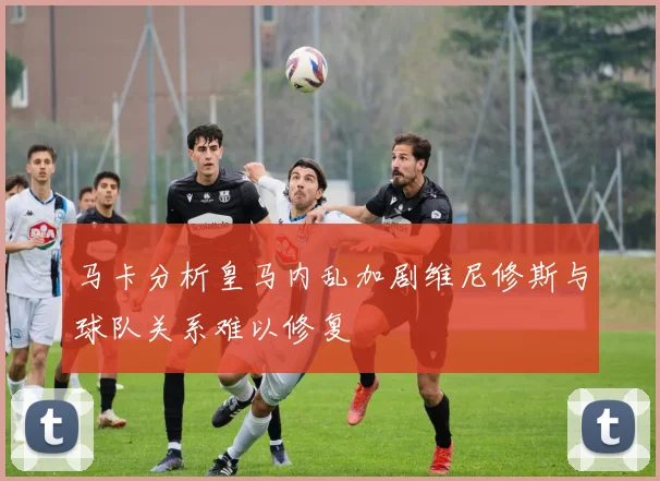 马卡分析皇马内乱加剧维尼修斯与球队关系难以修复