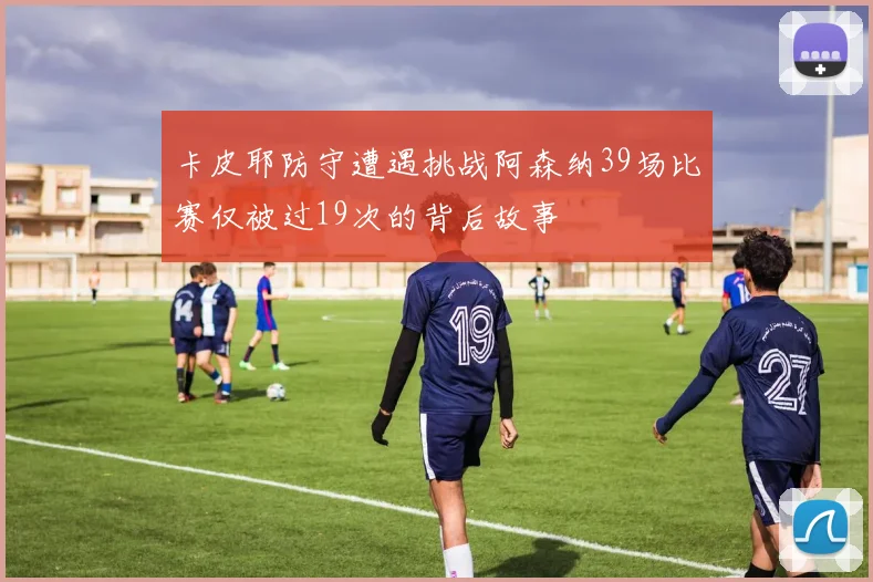 卡皮耶防守遭遇挑战阿森纳39场比赛仅被过19次的背后故事