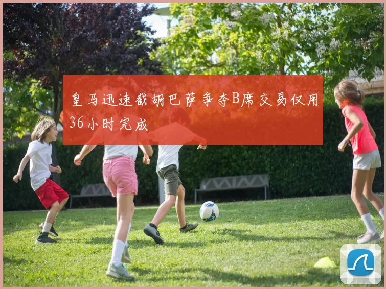 皇马迅速截胡巴萨争夺B席交易仅用36小时完成