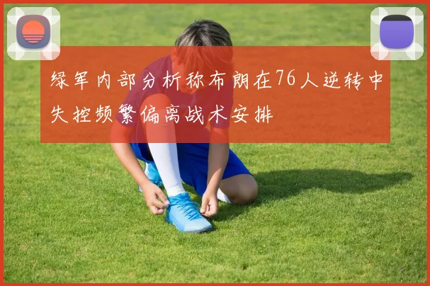 绿军内部分析称布朗在76人逆转中失控频繁偏离战术安排