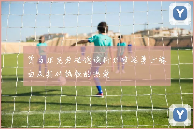 贾马尔克劳福德谈科尔重返勇士缘由及其对执教的热爱