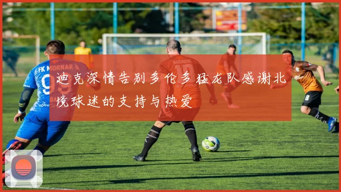 迪克深情告别多伦多猛龙队感谢北境球迷的支持与热爱