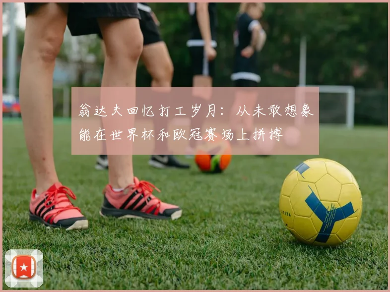 翁达夫回忆打工岁月：从未敢想象能在世界杯和欧冠赛场上拼搏