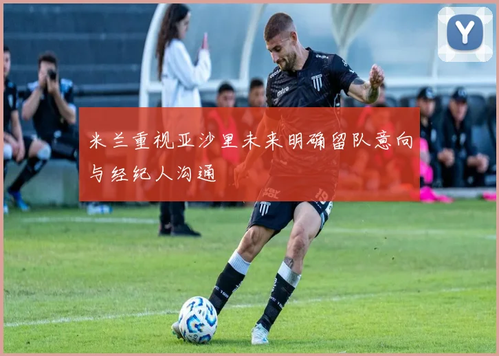 米兰重视亚沙里未来明确留队意向与经纪人沟通