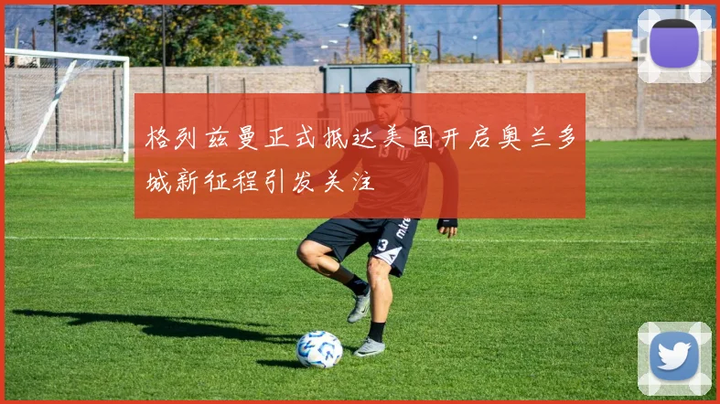 格列兹曼正式抵达美国开启奥兰多城新征程引发关注