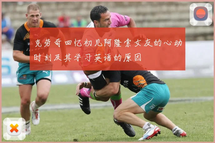 克劳奇回忆初见阿隆索女友的心动时刻及其学习英语的原因