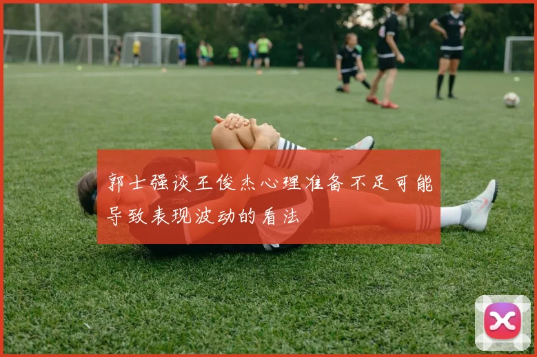 郭士强谈王俊杰心理准备不足可能导致表现波动的看法
