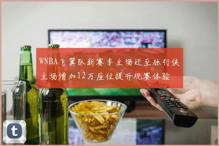 WNBA飞翼队新赛季主场迁至独行侠主场增加12万座位提升观赛体验