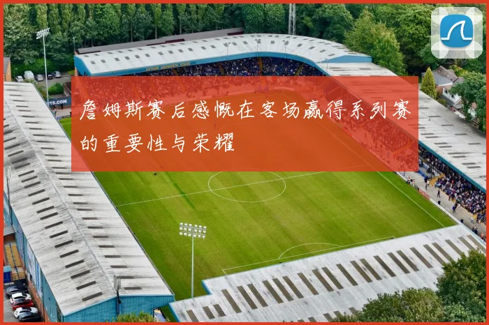 詹姆斯赛后感慨在客场赢得系列赛的重要性与荣耀