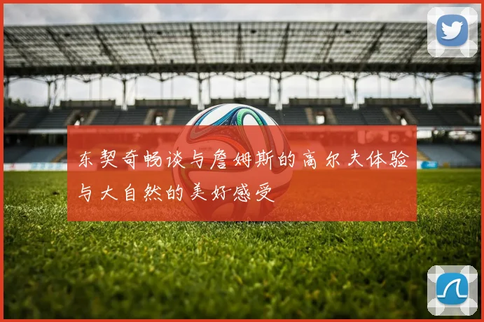 东契奇畅谈与詹姆斯的高尔夫体验与大自然的美好感受