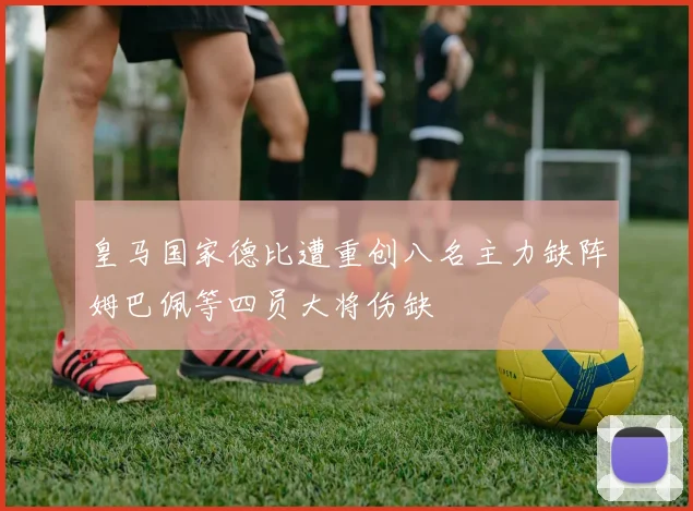 皇马国家德比遭重创八名主力缺阵姆巴佩等四员大将伤缺