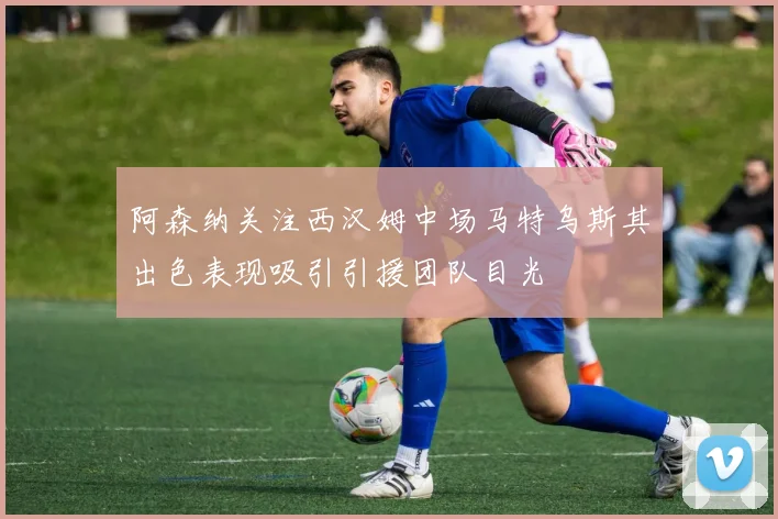 阿森纳关注西汉姆中场马特乌斯其出色表现吸引引援团队目光